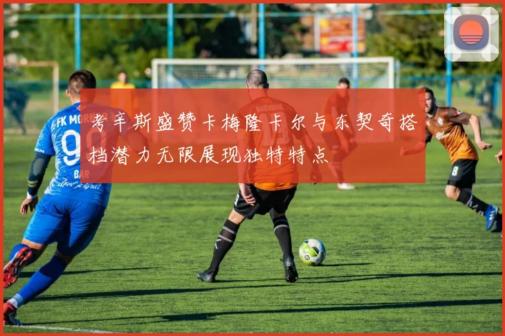 考辛斯盛赞卡梅隆卡尔与东契奇搭档潜力无限展现独特特点