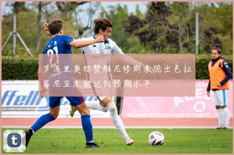 罗马里奥称赞维尼修斯表现出色拉菲尼亚未能达到预期水平