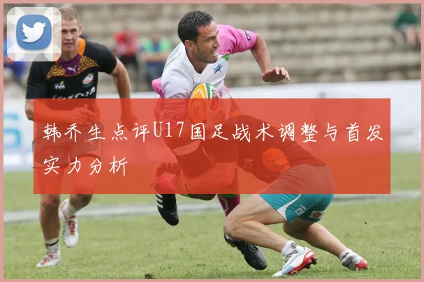 韩乔生点评U17国足战术调整与首发实力分析