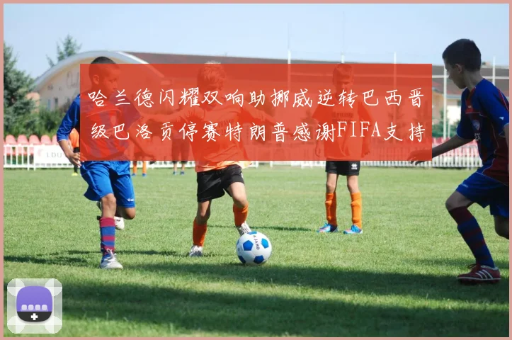 哈兰德闪耀双响助挪威逆转巴西晋级巴洛贡停赛特朗普感谢FIFA支持