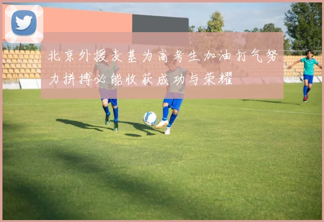 北京外援麦基为高考生加油打气努力拼搏必能收获成功与荣耀