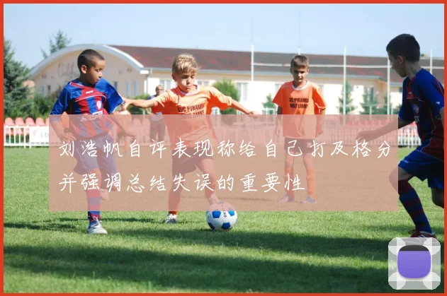 刘浩帆自评表现称给自己打及格分并强调总结失误的重要性