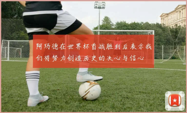 阿玛德在世界杯首战胜利后表示我们将努力创造历史的决心与信心