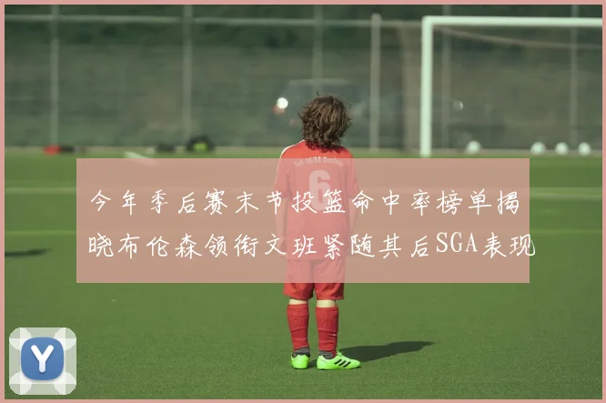 今年季后赛末节投篮命中率榜单揭晓布伦森领衔文班紧随其后SGA表现不俗