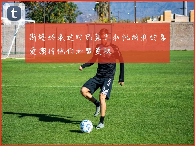 斯塔姆表达对巴莱巴和托纳利的喜爱期待他们加盟曼联