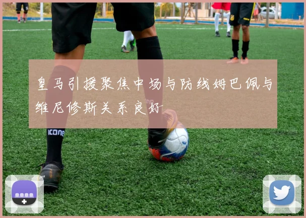皇马引援聚焦中场与防线姆巴佩与维尼修斯关系良好